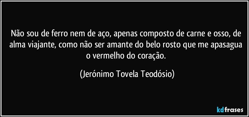 não sou de ferro nem de aço, apenas composto de carne e osso, de alma viajante, como não ser amante do belo rosto que me apasagua o vermelho do coração. (Jerónimo Tovela Teodósio)