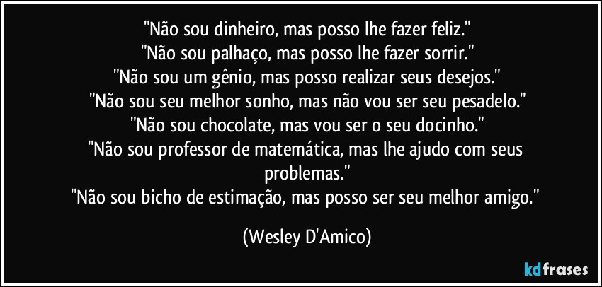 "Não sou dinheiro, mas posso lhe fazer feliz."
"Não sou palhaço, mas posso lhe fazer sorrir."
"Não sou um gênio, mas posso realizar seus desejos."
"Não sou seu melhor sonho, mas não vou ser seu pesadelo."
"Não sou chocolate, mas vou ser o seu docinho."
"Não sou professor de matemática, mas lhe ajudo com seus problemas."
"Não sou bicho de estimação, mas posso ser seu melhor amigo." (Wesley D'Amico)