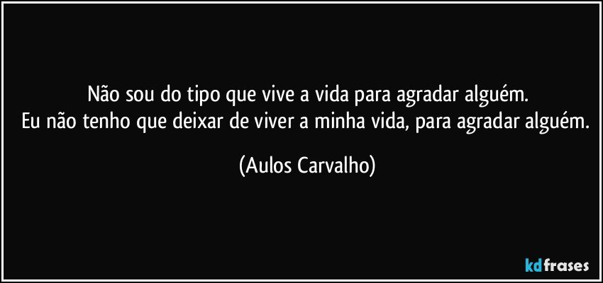 Não sou do tipo que vive a vida para agradar alguém.
Eu não tenho que deixar de viver a minha vida, para agradar alguém. (Aulos Carvalho)