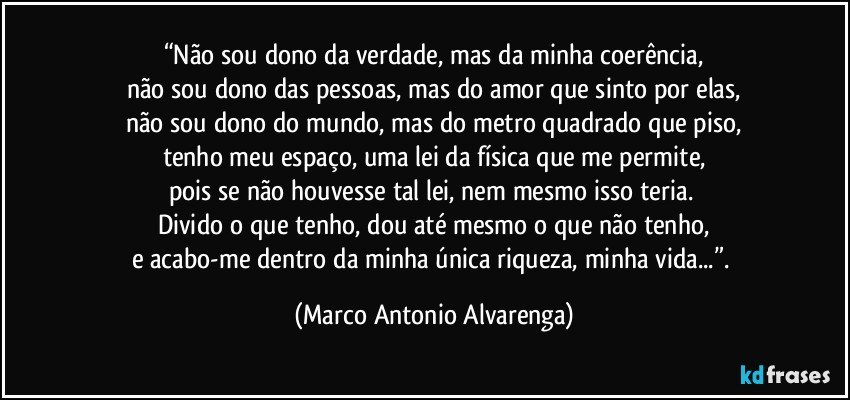 “Não sou dono da verdade, mas da minha coerência,
não sou dono das pessoas, mas do amor que sinto por elas,
não sou dono do mundo, mas do metro quadrado que piso,
tenho meu espaço, uma lei da física que me permite,
pois se não houvesse tal lei, nem mesmo isso teria. 
Divido o que tenho, dou até mesmo o que não tenho,
e acabo-me dentro da minha única riqueza, minha vida...”. (Marco Antonio Alvarenga)