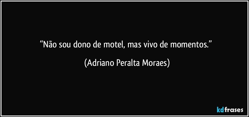“Não sou dono de motel, mas vivo de momentos.” (Adriano Peralta Moraes)