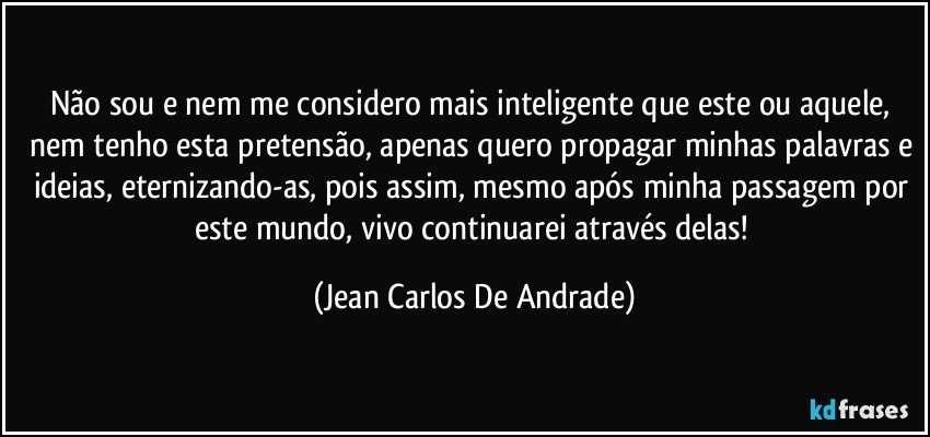 Não sou e nem me considero mais inteligente que este ou aquele, nem tenho esta pretensão, apenas quero propagar minhas palavras e ideias, eternizando-as, pois assim, mesmo após minha passagem por este mundo, vivo continuarei através delas! (Jean Carlos De Andrade)