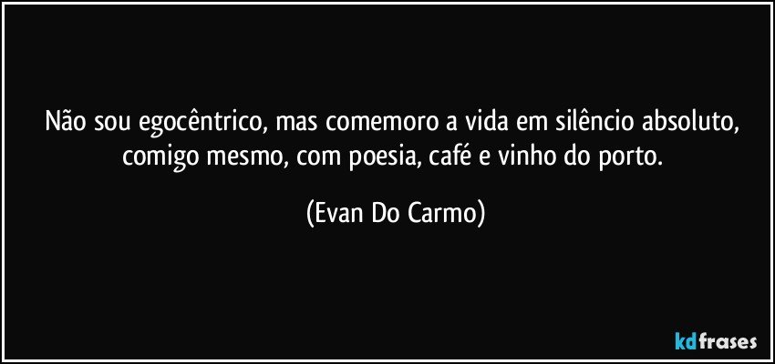 Não sou egocêntrico, mas comemoro a vida em silêncio absoluto, comigo mesmo, com poesia, café e vinho do porto. (Evan Do Carmo)