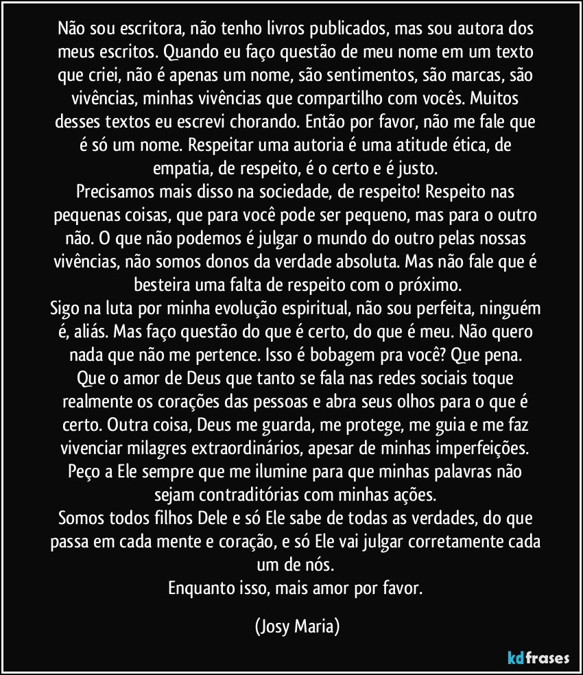 Não sou escritora, não tenho livros publicados, mas sou autora dos meus escritos. Quando eu faço questão de meu nome em um texto que criei, não é apenas um nome, são sentimentos, são marcas, são vivências, minhas vivências que compartilho com vocês. Muitos desses textos eu escrevi chorando. Então por favor, não me fale que é só um nome. Respeitar uma autoria é uma atitude ética, de empatia, de respeito, é o certo e é justo. 
Precisamos mais disso na sociedade, de respeito! Respeito nas pequenas coisas, que para você pode ser pequeno, mas para o outro não. O que não podemos é julgar o mundo do outro pelas nossas vivências, não somos donos da verdade absoluta. Mas não fale que é besteira uma falta de respeito com o próximo.
Sigo na luta por minha evolução espiritual, não sou perfeita, ninguém é, aliás. Mas faço questão do que é certo, do que é meu. Não quero nada que não me pertence. Isso é bobagem pra você? Que pena. 
Que o amor de Deus que tanto se fala nas redes sociais toque realmente os corações das pessoas e abra seus olhos para o que é certo. Outra coisa, Deus me guarda, me protege, me guia e me faz vivenciar milagres extraordinários, apesar de minhas imperfeições. Peço a Ele sempre que me ilumine para que minhas palavras não sejam contraditórias com minhas ações. 
Somos todos filhos Dele e só Ele sabe de todas as verdades, do que passa em cada mente e coração, e só Ele vai julgar corretamente cada um de nós. 
Enquanto isso, mais amor por favor. (Josy Maria)