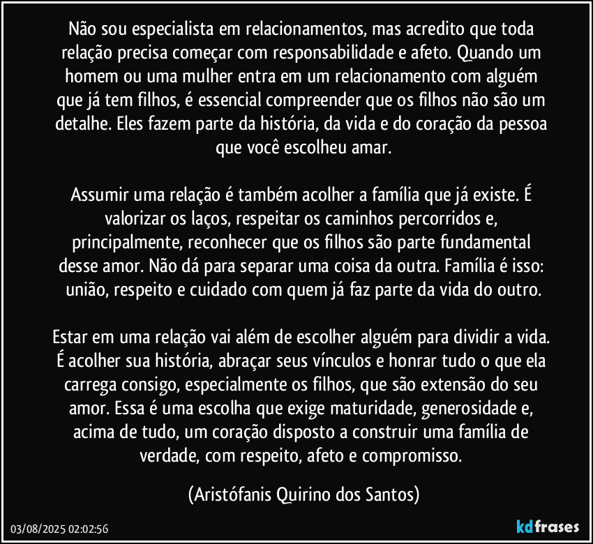 Não sou especialista em relacionamentos, mas acredito que toda relação precisa começar com responsabilidade e afeto. Quando um homem ou uma mulher entra em um relacionamento com alguém que já tem filhos, é essencial compreender que os filhos não são um detalhe. Eles fazem parte da história, da vida e do coração da pessoa que você escolheu amar.

Assumir uma relação é também acolher a família que já existe. É valorizar os laços, respeitar os caminhos percorridos e, principalmente, reconhecer que os filhos são parte fundamental desse amor. Não dá para separar uma coisa da outra. Família é isso: união, respeito e cuidado com quem já faz parte da vida do outro.

Estar em uma relação vai além de escolher alguém para dividir a vida. É acolher sua história, abraçar seus vínculos e honrar tudo o que ela carrega consigo, especialmente os filhos, que são extensão do seu amor. Essa é uma escolha que exige maturidade, generosidade e, acima de tudo, um coração disposto a construir uma família de verdade, com respeito, afeto e compromisso. (Aristófanis Quirino dos Santos)