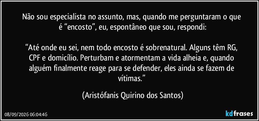 Não sou especialista no assunto, mas, quando me perguntaram o que é “encosto”, eu, espontâneo que sou, respondi:

“Até onde eu sei, nem todo encosto é sobrenatural. Alguns têm RG, CPF e domicílio. Perturbam e atormentam a vida alheia e, quando alguém finalmente reage para se defender, eles ainda se fazem de vítimas.” (Aristófanis Quirino dos Santos)