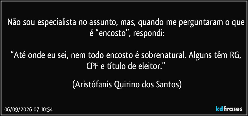 Não sou especialista no assunto, mas, quando me perguntaram o que é “encosto”, respondi:

“Até onde eu sei, nem todo encosto é sobrenatural. Alguns têm RG, CPF e título de eleitor.” (Aristófanis Quirino dos Santos)
