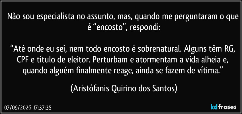 Não sou especialista no assunto, mas, quando me perguntaram o que é “encosto”, respondi:

“Até onde eu sei, nem todo encosto é sobrenatural. Alguns têm RG, CPF e título de eleitor. Perturbam e atormentam a vida alheia e, quando alguém finalmente reage, ainda se fazem de vítima.” (Aristófanis Quirino dos Santos)