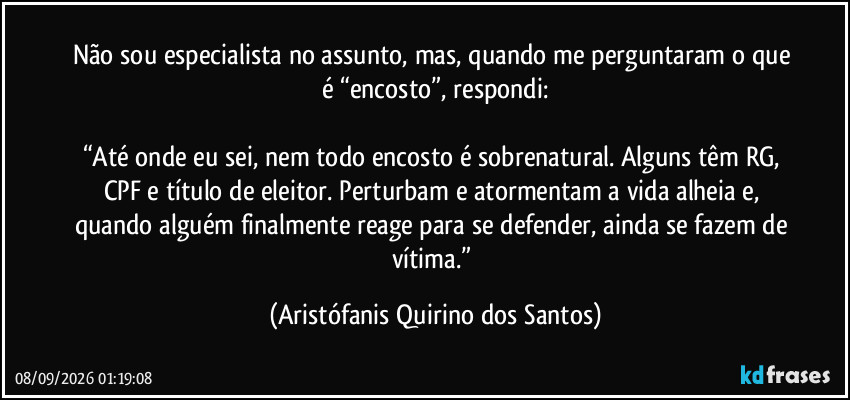 Não sou especialista no assunto, mas, quando me perguntaram o que é “encosto”, respondi:
“Até onde eu sei, nem todo encosto é sobrenatural. Alguns têm RG, CPF e título de eleitor. Perturbam e atormentam a vida alheia e, quando alguém finalmente reage para se defender, ainda se fazem de vítima.” (Aristófanis Quirino dos Santos)