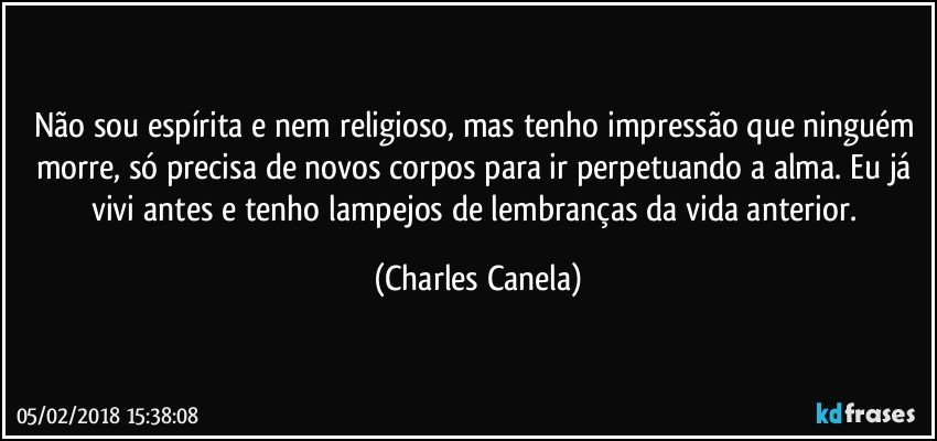 Não sou espírita e nem religioso, mas tenho impressão que ninguém morre, só precisa de novos corpos para ir perpetuando a alma. Eu já vivi antes e tenho lampejos de lembranças da vida anterior. (Charles Canela)