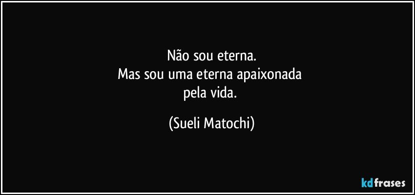 Não sou eterna.
Mas sou uma eterna apaixonada 
pela vida. (Sueli Matochi)