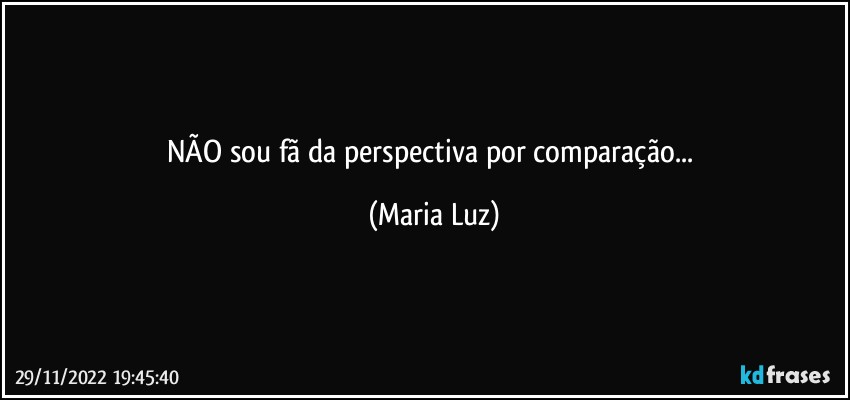 NÃO sou fã da perspectiva por comparação... (Maria Luz)