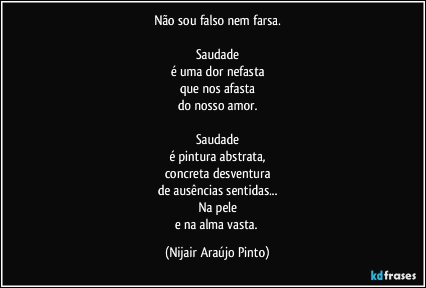 Não sou falso nem farsa.

Saudade
é uma dor nefasta
que nos afasta
do nosso amor.

Saudade
é pintura abstrata,
concreta desventura
de ausências sentidas...
Na pele
e na alma vasta. (Nijair Araújo Pinto)