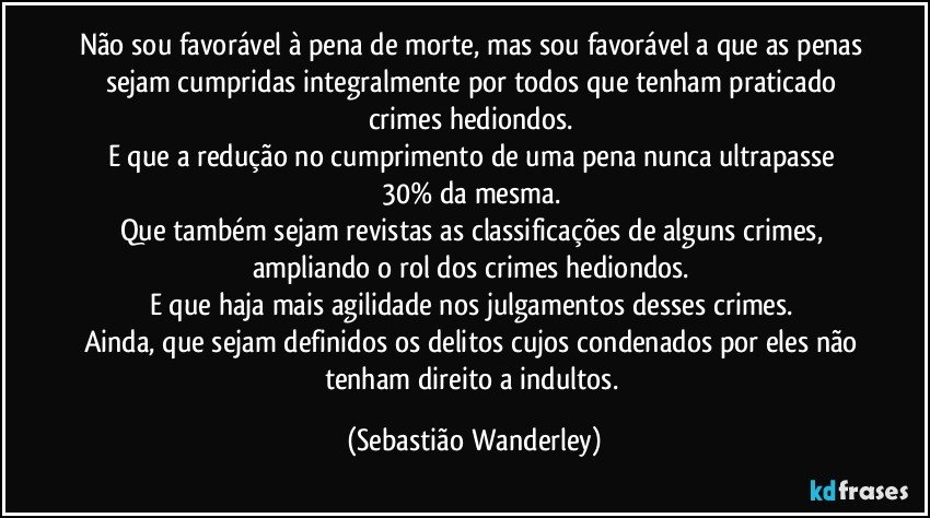 Não sou favorável à pena de morte, mas sou favorável a que as penas sejam cumpridas integralmente por todos que tenham praticado crimes hediondos. 
E que a redução no cumprimento de uma pena nunca ultrapasse 30% da mesma. 
Que também sejam revistas as classificações de alguns crimes, ampliando o rol dos crimes hediondos. 
E que haja mais agilidade nos julgamentos desses crimes. 
Ainda, que sejam definidos os delitos cujos condenados por eles não tenham direito a indultos. (Sebastião Wanderley)