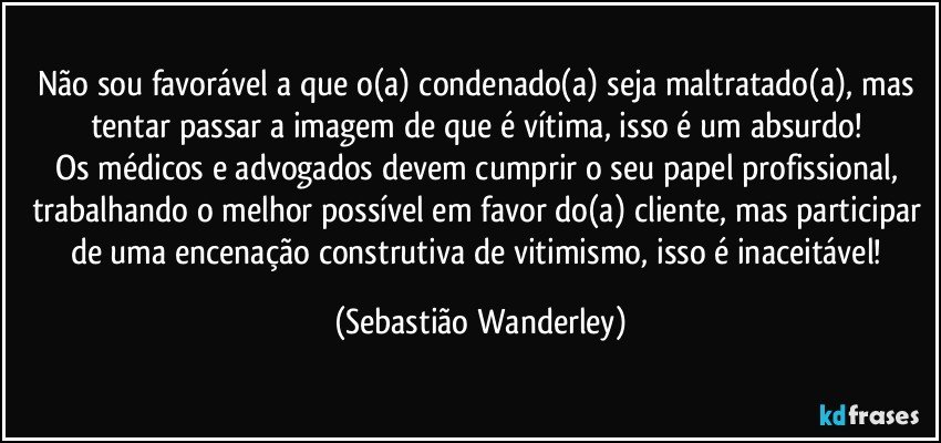 Não sou favorável a que o(a) condenado(a) seja maltratado(a), mas tentar passar a imagem de que é vítima, isso é um absurdo! 
Os médicos e advogados devem cumprir o seu papel profissional, trabalhando o melhor possível em favor do(a) cliente, mas participar de uma encenação construtiva de vitimismo, isso é inaceitável! (Sebastião Wanderley)