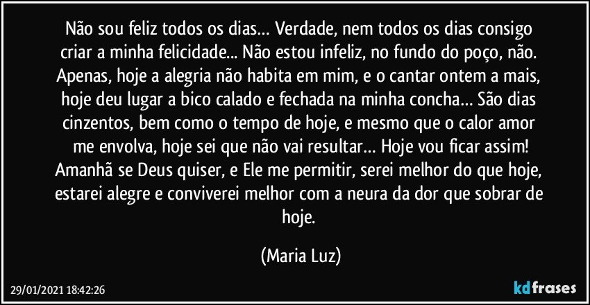 Não sou feliz todos os dias… Verdade, nem todos os dias consigo criar a minha felicidade... Não estou infeliz, no fundo do poço, não. Apenas, hoje a alegria não habita em mim, e o cantar ontem a mais, hoje deu lugar a bico calado e fechada na minha concha… São dias cinzentos, bem como o tempo de hoje, e mesmo que o calor/amor me envolva, hoje sei que não vai resultar… Hoje vou ficar assim!
Amanhã se Deus quiser, e Ele me permitir, serei melhor do que hoje, estarei alegre e conviverei melhor com a neura da dor que sobrar de hoje. (Maria Luz)