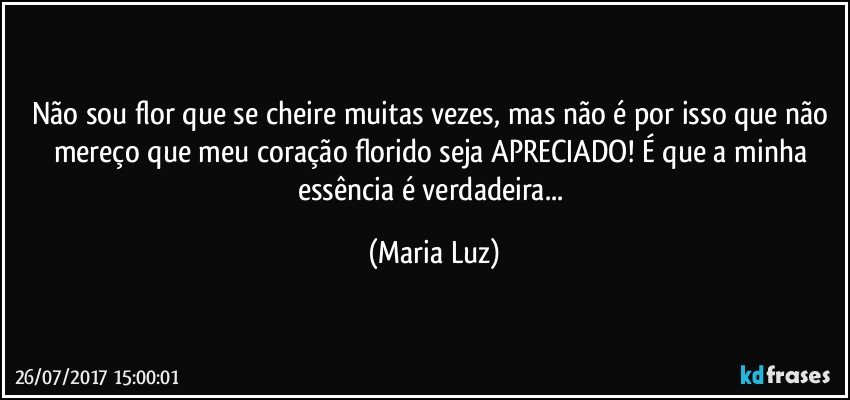 Não sou flor que se cheire muitas vezes, mas não é por isso que não mereço que meu coração florido seja APRECIADO! É que a minha essência é verdadeira... (Maria Luz)