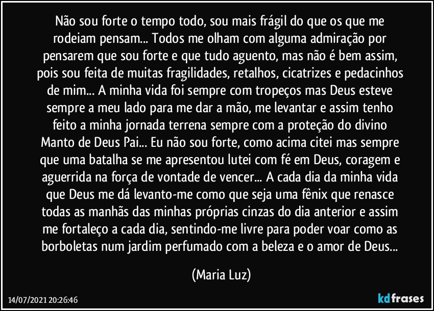 Não sou forte o tempo todo, sou mais frágil do que os que me rodeiam pensam... Todos me olham com alguma admiração por pensarem que sou forte e que tudo aguento, mas não é bem assim, pois sou feita de muitas fragilidades, retalhos, cicatrizes e pedacinhos de mim... A minha vida foi sempre com tropeços mas Deus esteve sempre a meu lado para me dar a mão, me levantar e assim tenho feito a minha jornada terrena sempre com a proteção do divino Manto de Deus Pai... Eu não sou forte, como acima citei mas sempre que uma batalha se me apresentou lutei com fé em Deus, coragem e aguerrida na força de vontade de vencer... A cada dia da minha vida que Deus me dá levanto-me como que seja uma fênix que renasce todas as manhãs das minhas próprias cinzas do dia anterior e assim me fortaleço a cada dia, sentindo-me livre para poder voar como as borboletas num jardim perfumado com a beleza e o amor de Deus... (Maria Luz)