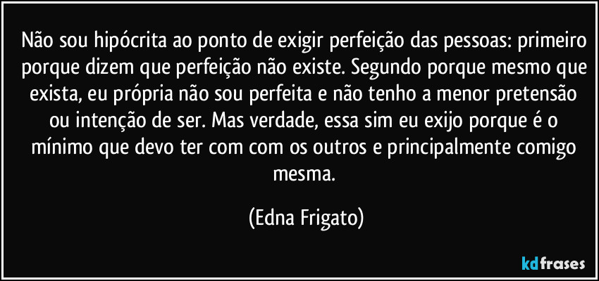 Não sou hipócrita ao ponto de exigir perfeição das pessoas: primeiro porque dizem que perfeição não existe. Segundo porque mesmo que exista, eu própria não sou perfeita e não tenho a menor pretensão ou intenção de ser. Mas verdade, essa sim eu exijo porque é o mínimo que devo ter com com os outros e principalmente comigo mesma. (Edna Frigato)