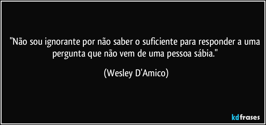 "Não sou ignorante por não saber o suficiente para responder a uma pergunta que não vem de uma pessoa sábia." (Wesley D'Amico)