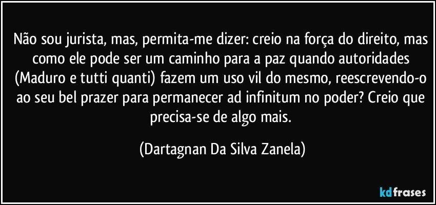 Não sou jurista, mas, permita-me dizer: creio na força do direito, mas como ele pode ser um caminho para a paz quando autoridades (Maduro e tutti quanti) fazem um uso vil do mesmo, reescrevendo-o ao seu bel prazer para permanecer ad infinitum no poder? Creio que precisa-se de algo mais. (Dartagnan Da Silva Zanela)