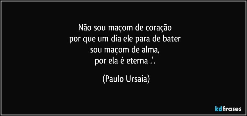 Não sou maçom de coração 
por que um dia ele para de bater 
sou maçom de alma, 
por ela é eterna .'. (Paulo Ursaia)