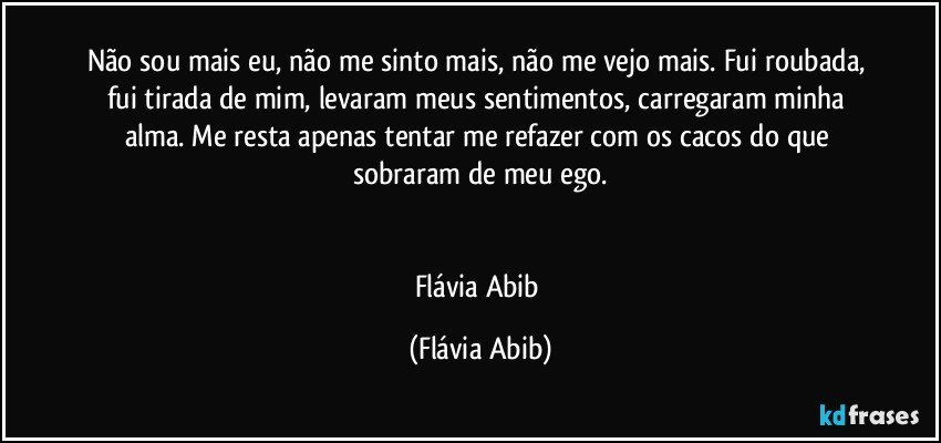 Não sou mais eu, não me sinto mais, não me vejo mais. Fui roubada, fui tirada de mim, levaram meus sentimentos, carregaram minha alma. Me resta apenas tentar me refazer com os cacos do que sobraram de meu ego.


Flávia Abib (Flávia Abib)