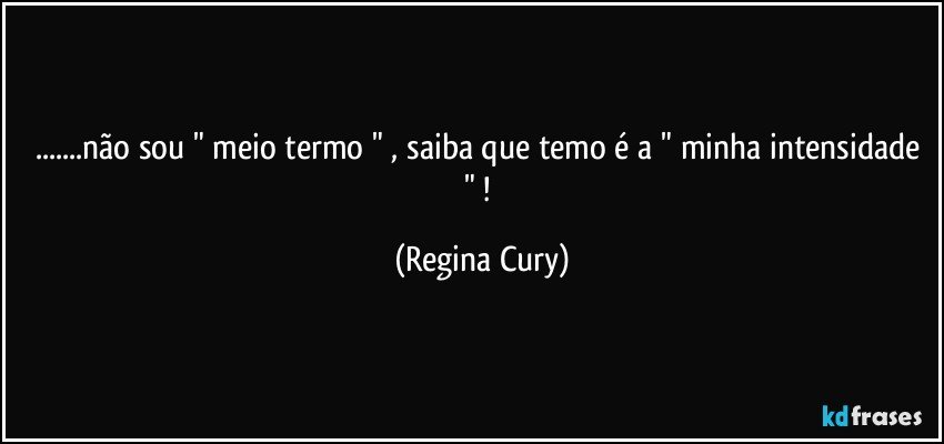 ...não sou " meio termo " ,  saiba que temo  é a " minha intensidade " ! (Regina Cury)