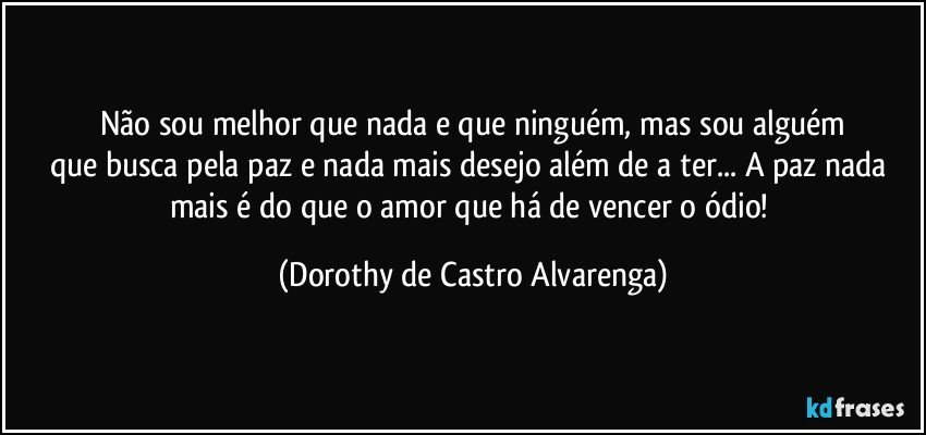 Não sou melhor que nada e que ninguém, mas sou alguém
que busca pela paz e nada mais desejo além de a ter... A paz nada mais é do que o amor que há de vencer o ódio! (Dorothy de Castro Alvarenga)