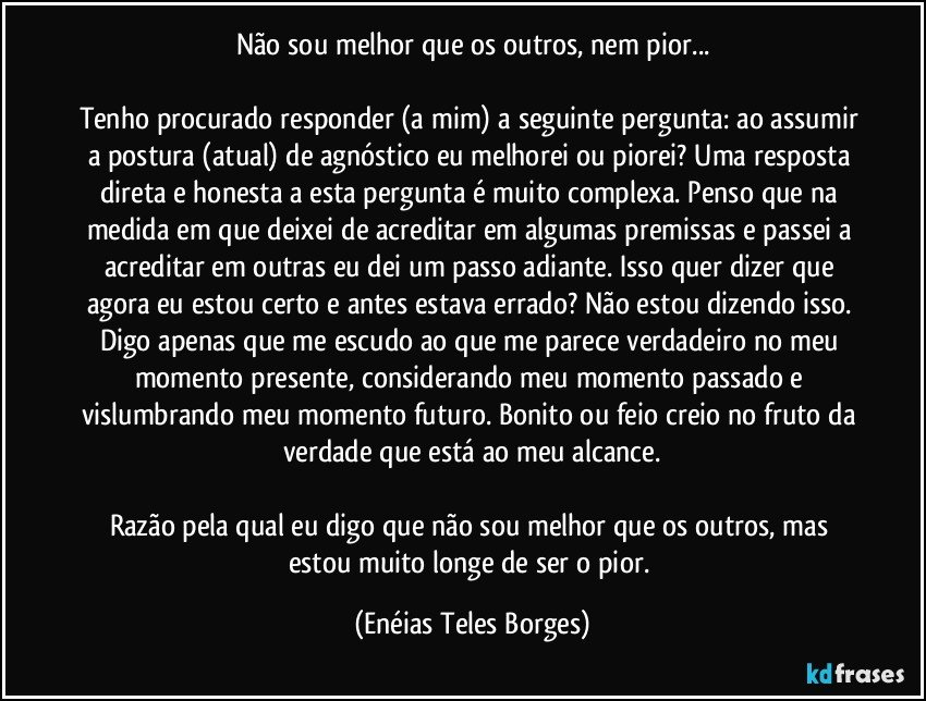 Não sou melhor que os outros, nem pior...
 
Tenho procurado responder (a mim) a seguinte pergunta: ao assumir a postura (atual) de agnóstico eu melhorei ou piorei? Uma resposta direta e honesta a esta pergunta é muito complexa. Penso que na medida em que deixei de acreditar em algumas premissas e passei a acreditar em outras eu dei um passo adiante. Isso quer dizer que agora eu estou certo e antes estava errado? Não estou dizendo isso. Digo apenas que me escudo ao que me parece verdadeiro no meu momento presente, considerando meu momento passado e vislumbrando meu momento futuro. Bonito ou feio creio no fruto da verdade que está ao meu alcance.

Razão pela qual eu digo que não sou melhor que os outros, mas estou muito longe de ser o pior. (Enéias Teles Borges)