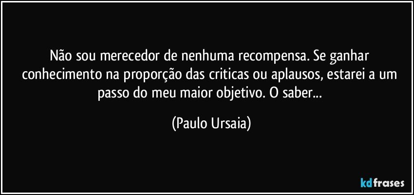 Não sou merecedor de nenhuma recompensa. Se ganhar conhecimento na proporção das criticas ou aplausos, estarei a um passo do meu maior objetivo. O saber... (Paulo Ursaia)