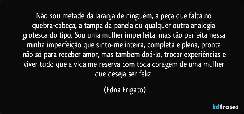 Não sou metade da laranja de ninguém, a peça que falta no quebra-cabeça, a tampa da panela  ou qualquer outra analogia grotesca do tipo. Sou uma mulher imperfeita, mas tão perfeita nessa minha imperfeição que sinto-me inteira, completa e plena, pronta não só para receber amor, mas também doá-lo, trocar experiências  e viver tudo que a vida me reserva com toda coragem de uma mulher que deseja ser feliz. (Edna Frigato)