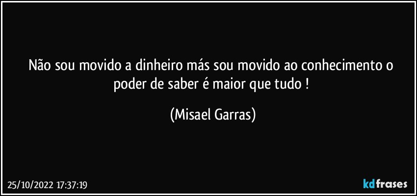 Não sou movido a dinheiro más sou movido ao conhecimento o poder de saber é maior que tudo ! (Misael Garras)