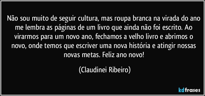 Não sou muito de seguir cultura, mas roupa branca na virada do ano me lembra as páginas de um livro que ainda não foi escrito. Ao virarmos para um novo ano, fechamos a velho livro e abrimos o novo, onde temos que escriver uma nova história e atingir nossas novas metas.  Feliz ano novo! (Claudinei Ribeiro)