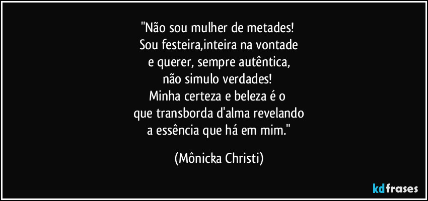 "Não sou mulher de metades! 
Sou festeira,inteira na vontade
e querer, sempre autêntica,
não simulo verdades! 
Minha certeza e beleza é o 
que transborda d'alma revelando
 a essência que há em mim." (Mônicka Christi)