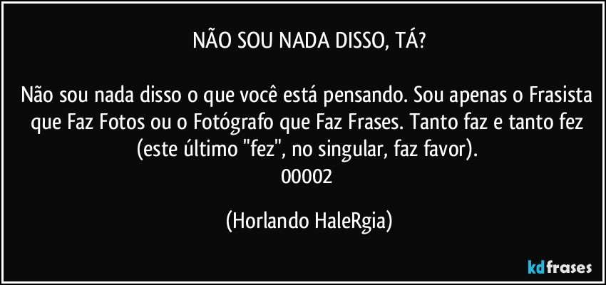 NÃO SOU NADA DISSO, TÁ?

Não sou nada disso o que você está pensando. Sou apenas o Frasista que Faz Fotos ou o Fotógrafo que Faz Frases. Tanto faz e tanto fez (este último "fez", no singular, faz favor). 
00002 (Horlando HaleRgia)