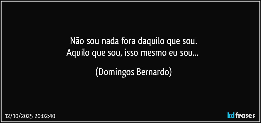 Não sou nada fora daquilo que sou.
Aquilo que sou, isso mesmo eu sou... (Domingos Bernardo)