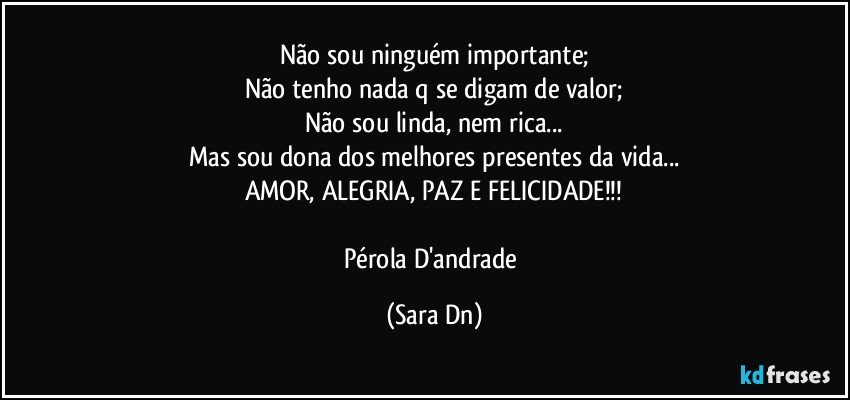 Não sou ninguém importante;
Não tenho nada q se digam de valor;
Não sou linda, nem rica...
Mas sou dona dos melhores presentes da vida...
AMOR, ALEGRIA, PAZ E FELICIDADE!!!

Pérola D'andrade (Sara Dn)