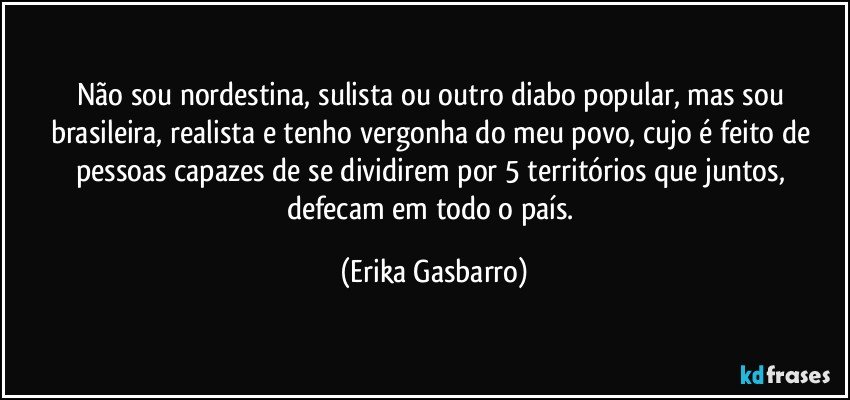 Não sou nordestina, sulista ou outro diabo popular, mas sou brasileira, realista e tenho vergonha do meu povo, cujo é feito de pessoas capazes de se dividirem por 5 territórios que juntos, defecam em todo o país. (Erika Gasbarro)