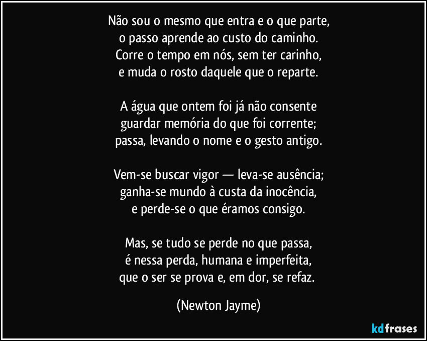 Não sou o mesmo que entra e o que parte,
o passo aprende ao custo do caminho.
Corre o tempo em nós, sem ter carinho,
e muda o rosto daquele que o reparte.

A água que ontem foi já não consente
guardar memória do que foi corrente;
passa, levando o nome e o gesto antigo.

Vem-se buscar vigor — leva-se ausência;
ganha-se mundo à custa da inocência,
e perde-se o que éramos consigo.

Mas, se tudo se perde no que passa,
é nessa perda, humana e imperfeita,
que o ser se prova e, em dor, se refaz. (Newton Jayme)