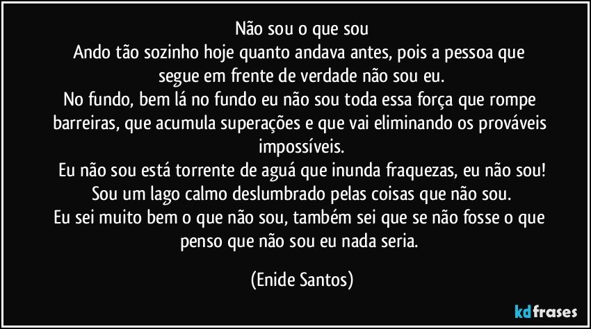 Não sou o que sou
Ando tão sozinho hoje quanto andava antes, pois a pessoa que segue em frente de verdade não sou eu.
No fundo, bem lá no fundo eu não sou toda essa força que rompe barreiras, que acumula superações e que vai eliminando os prováveis impossíveis.
Eu não sou está torrente de aguá que inunda fraquezas, eu não sou!
Sou um lago calmo deslumbrado pelas coisas que não sou.
Eu sei muito bem o que não sou, também sei que se não fosse o que penso que não sou eu nada seria. (Enide Santos)