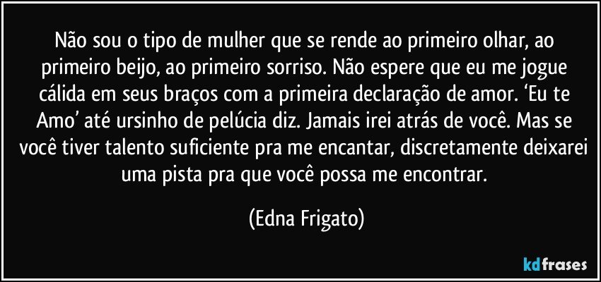 Não sou o tipo de mulher que se rende ao primeiro olhar, ao primeiro beijo, ao primeiro sorriso. Não espere que eu me jogue cálida em seus braços com a primeira declaração de amor. ‘Eu te Amo’ até ursinho de pelúcia diz. Jamais irei atrás de você.  Mas se você tiver talento suficiente pra me encantar, discretamente deixarei uma pista pra que você possa me encontrar. (Edna Frigato)