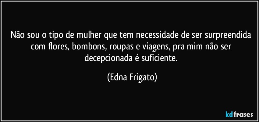 Não sou o tipo de mulher que tem necessidade de ser surpreendida com flores, bombons, roupas e viagens, pra mim não ser decepcionada é suficiente. (Edna Frigato)