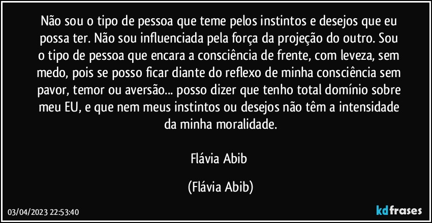 Não sou o tipo de pessoa que teme pelos instintos e desejos que eu possa ter. Não sou influenciada pela força da projeção do outro. Sou o tipo de pessoa que encara a consciência de frente, com leveza, sem medo, pois se posso ficar diante do reflexo de minha consciência sem pavor, temor ou aversão... posso dizer que tenho total domínio sobre meu EU, e que nem meus instintos ou desejos não têm a intensidade da minha moralidade.

Flávia Abib (Flávia Abib)