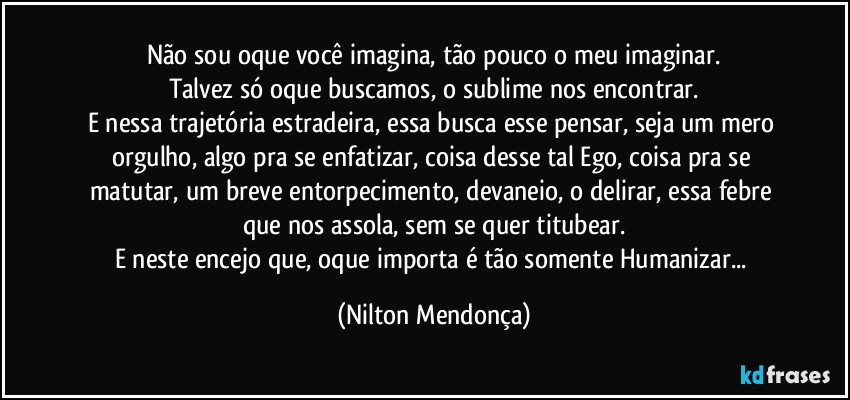 Não sou oque você imagina, tão pouco o meu imaginar.
Talvez só oque buscamos, o sublime nos encontrar.
E nessa trajetória estradeira, essa busca esse pensar, seja um mero orgulho, algo pra se enfatizar, coisa desse tal Ego, coisa pra se matutar, um breve entorpecimento, devaneio, o delirar, essa febre que nos assola, sem se quer titubear.
E neste encejo que, oque importa é tão somente Humanizar... (Nilton Mendonça)