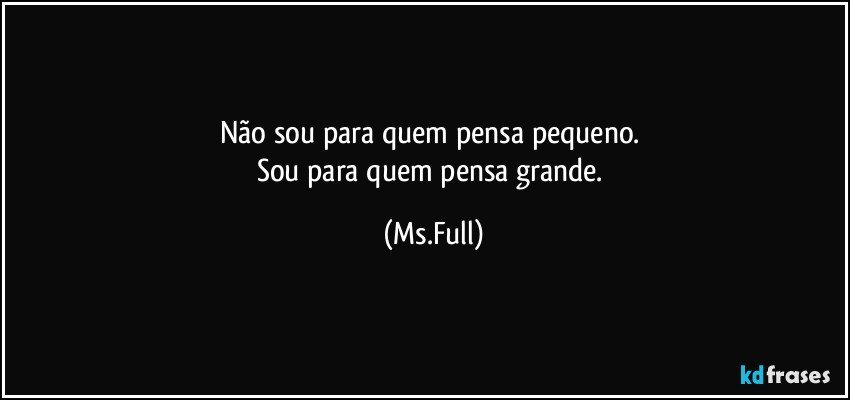 Não sou para quem pensa pequeno. 
Sou para quem pensa grande. (Ms.Full)