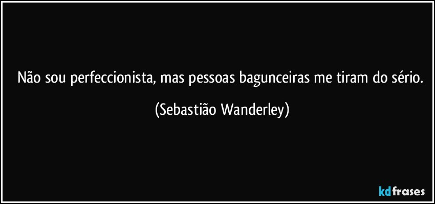 Não sou perfeccionista, mas pessoas bagunceiras me tiram do sério. (Sebastião Wanderley)