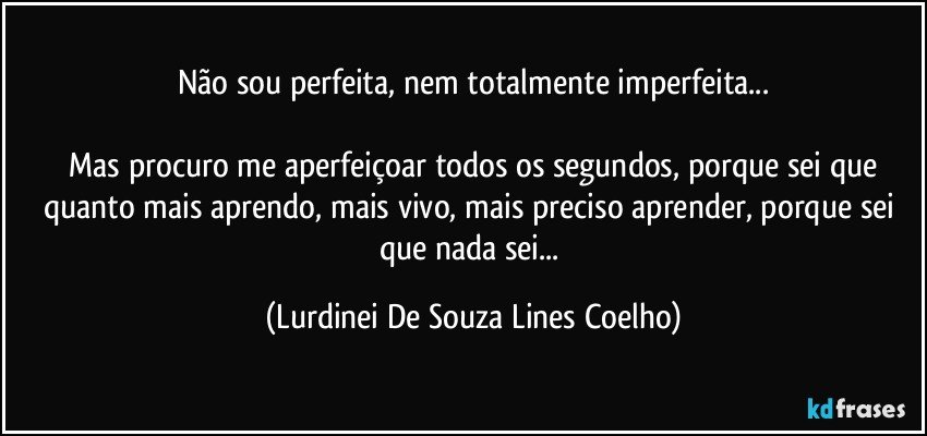 Não sou perfeita, nem totalmente imperfeita...

 Mas procuro me aperfeiçoar todos os segundos, porque sei que quanto mais aprendo, mais vivo, mais preciso aprender, porque sei que nada sei... (Lurdinei De Souza Lines Coelho)