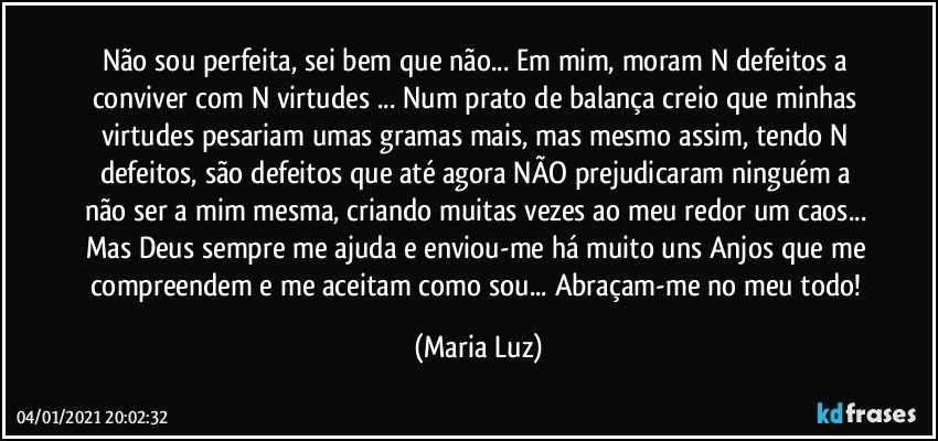 Não sou perfeita, sei bem que não... Em mim, moram N defeitos a conviver com N virtudes ... Num prato de balança creio que minhas virtudes pesariam umas gramas mais, mas mesmo assim, tendo N defeitos, são defeitos que até agora NÃO prejudicaram ninguém a não ser a mim mesma, criando muitas vezes ao meu redor um caos... Mas Deus sempre me ajuda e enviou-me há muito uns Anjos que me compreendem e me aceitam como sou... Abraçam-me no meu todo! (Maria Luz)