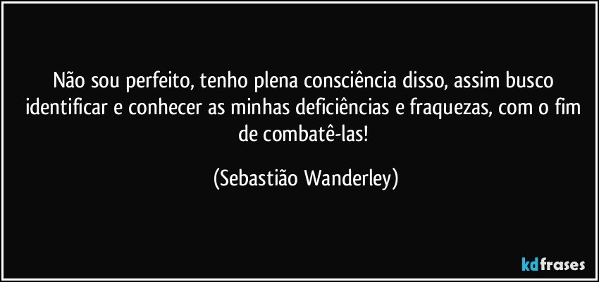 Não sou perfeito, tenho plena consciência disso, assim busco identificar e conhecer as minhas deficiências e fraquezas, com o fim de combatê-las! (Sebastião Wanderley)